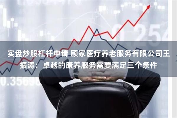 实盘炒股杠杆申请 颐家医疗养老服务有限公司王振涛：卓越的康养服务需要满足三个条件