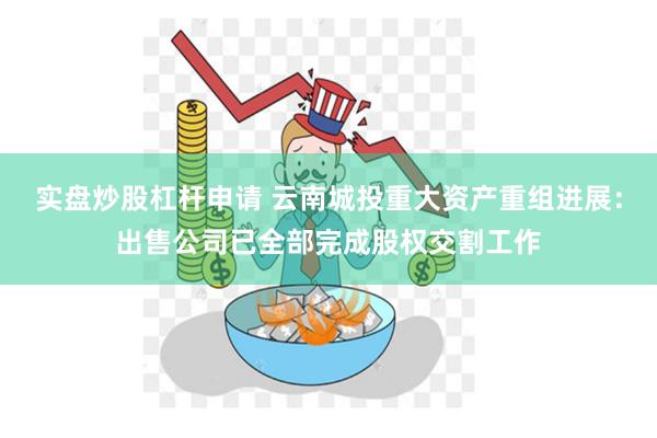 实盘炒股杠杆申请 云南城投重大资产重组进展：出售公司已全部完成股权交割工作