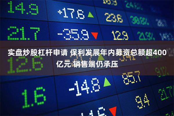 实盘炒股杠杆申请 保利发展年内募资总额超400亿元 销售端仍承压