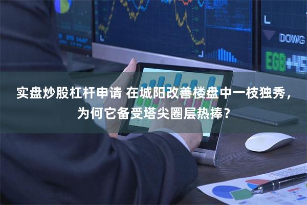 实盘炒股杠杆申请 在城阳改善楼盘中一枝独秀，为何它备受塔尖圈层热捧？