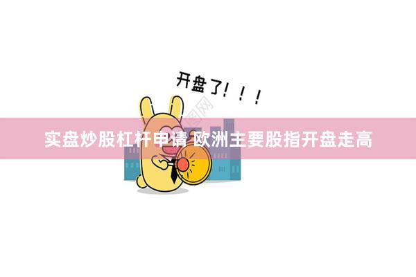 实盘炒股杠杆申请 欧洲主要股指开盘走高