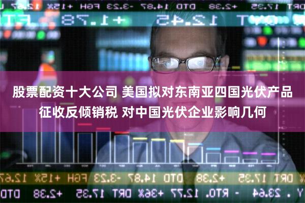 股票配资十大公司 美国拟对东南亚四国光伏产品征收反倾销税 对中国光伏企业影响几何