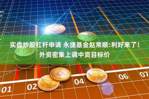 实盘炒股杠杆申请 永捷基金赵常顺:利好来了！外资密集上调中资目标价