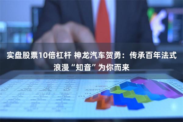 实盘股票10倍杠杆 神龙汽车贺勇：传承百年法式浪漫“知音”为你而来