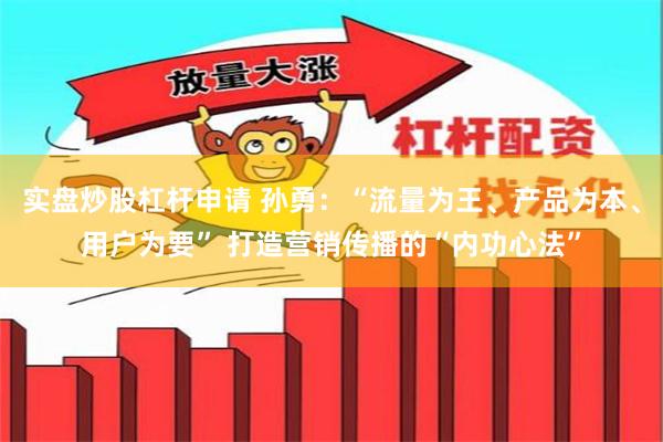 实盘炒股杠杆申请 孙勇：“流量为王、产品为本、用户为要” 打造营销传播的“内功心法”