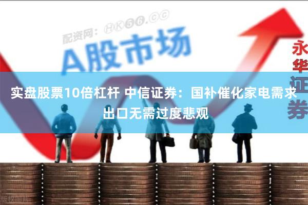 实盘股票10倍杠杆 中信证券：国补催化家电需求 出口无需过度悲观