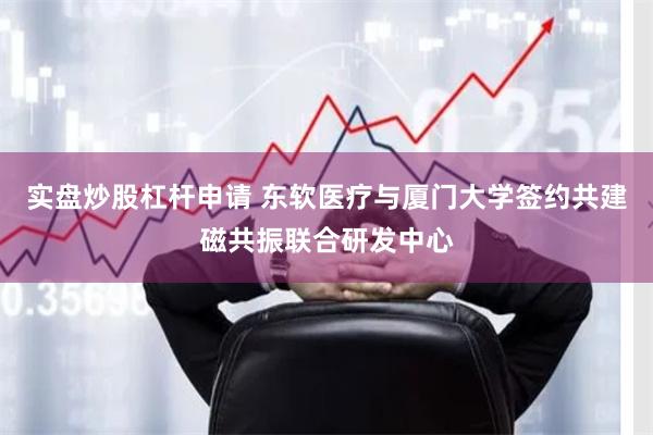实盘炒股杠杆申请 东软医疗与厦门大学签约共建磁共振联合研发中心