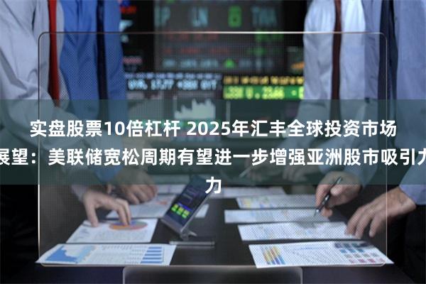 实盘股票10倍杠杆 2025年汇丰全球投资市场展望：美联储宽松周期有望进一步增强亚洲股市吸引力