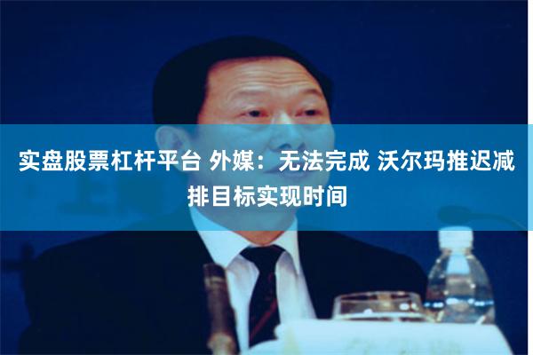 实盘股票杠杆平台 外媒：无法完成 沃尔玛推迟减排目标实现时间