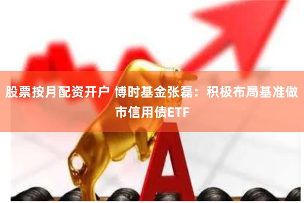 股票按月配资开户 博时基金张磊：积极布局基准做市信用债ETF