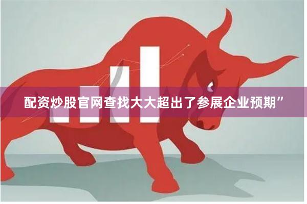 配资炒股官网查找大大超出了参展企业预期”