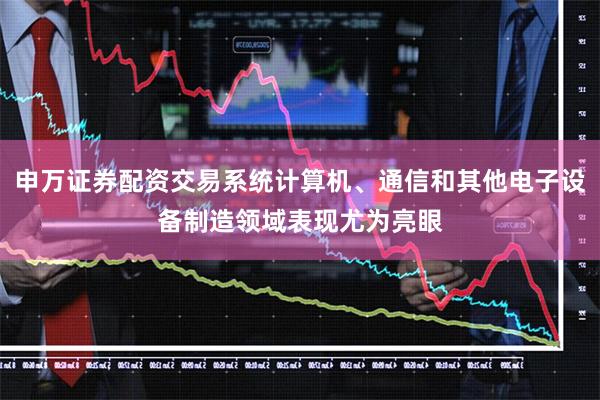 申万证券配资交易系统计算机、通信和其他电子设备制造领域表现尤为亮眼