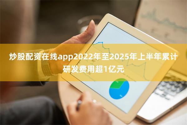 炒股配资在线app2022年至2025年上半年累计研发费用超1亿元