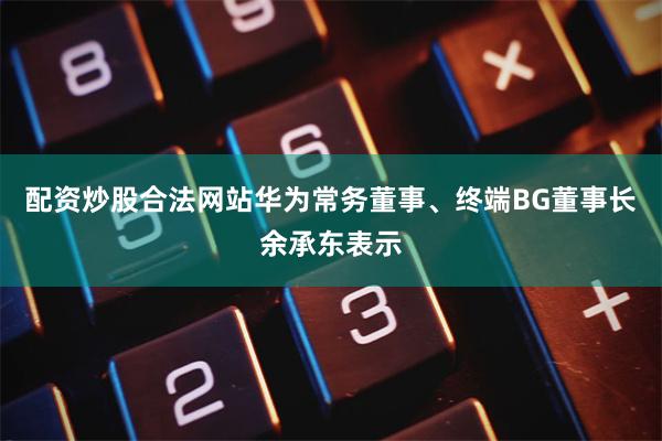 配资炒股合法网站华为常务董事、终端BG董事长余承东表示