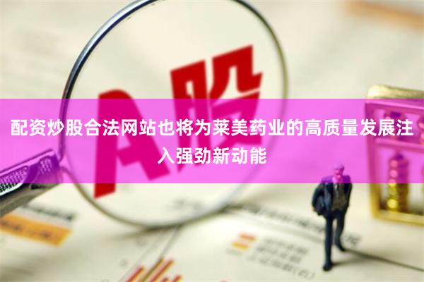 配资炒股合法网站也将为莱美药业的高质量发展注入强劲新动能